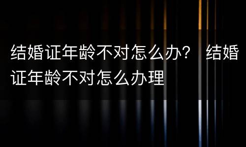 结婚证年龄不对怎么办？ 结婚证年龄不对怎么办理