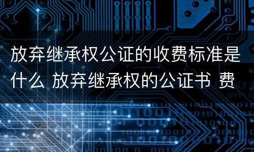 放弃继承权公证的收费标准是什么 放弃继承权的公证书 费用