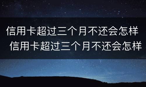 信用卡超过三个月不还会怎样 信用卡超过三个月不还会怎样处理