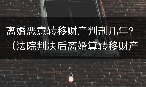 离婚恶意转移财产判刑几年？（法院判决后离婚算转移财产吗）