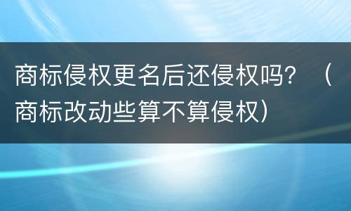 商标侵权更名后还侵权吗？（商标改动些算不算侵权）