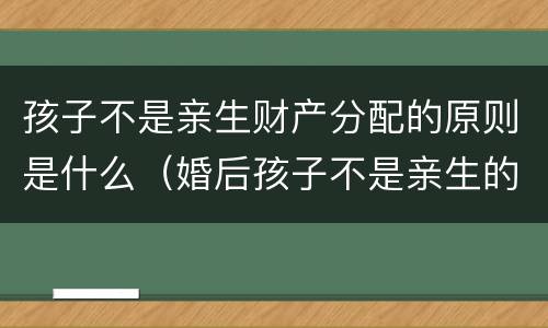 孩子不是亲生财产分配的原则是什么（婚后孩子不是亲生的财产怎么办）