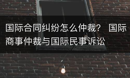 国际合同纠纷怎么仲裁？ 国际商事仲裁与国际民事诉讼