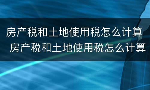房产税和土地使用税怎么计算 房产税和土地使用税怎么计算出来的