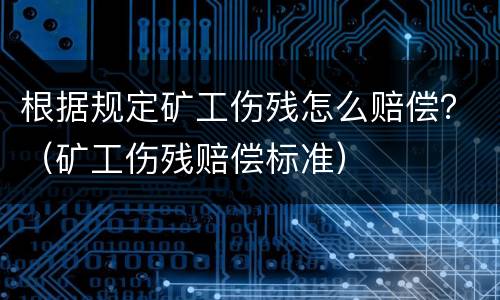 根据规定矿工伤残怎么赔偿？（矿工伤残赔偿标准）