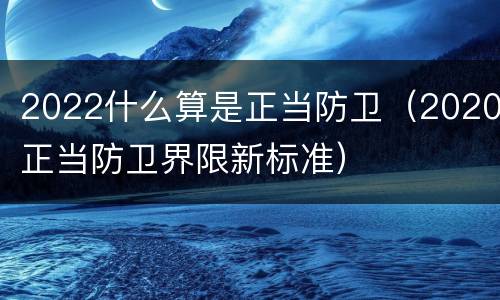 2022什么算是正当防卫（2020正当防卫界限新标准）
