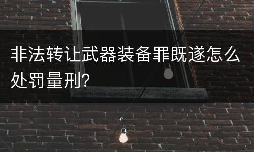 非法转让武器装备罪既遂怎么处罚量刑？