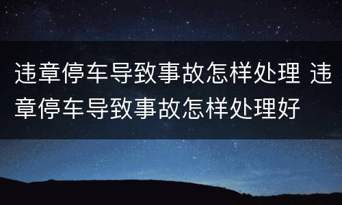 违章停车导致事故怎样处理 违章停车导致事故怎样处理好
