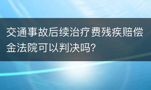 交通事故后续治疗费残疾赔偿金法院可以判决吗？