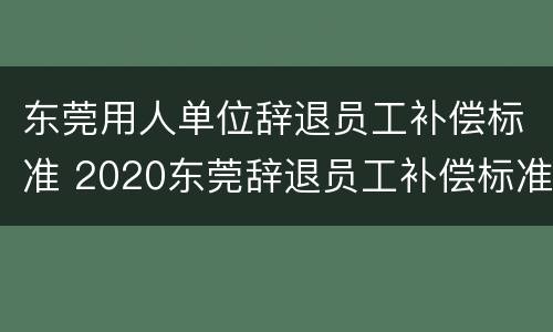 东莞用人单位辞退员工补偿标准 2020东莞辞退员工补偿标准
