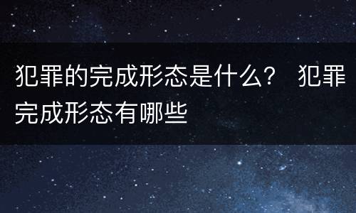 犯罪的完成形态是什么？ 犯罪完成形态有哪些