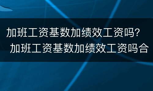 加班工资基数加绩效工资吗？ 加班工资基数加绩效工资吗合法吗