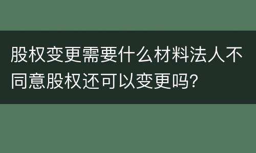 股权变更需要什么材料法人不同意股权还可以变更吗？