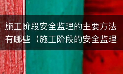 施工阶段安全监理的主要方法有哪些（施工阶段的安全监理工作要点）