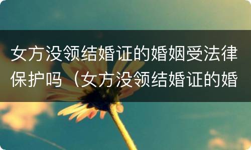 女方没领结婚证的婚姻受法律保护吗（女方没领结婚证的婚姻受法律保护吗知乎）
