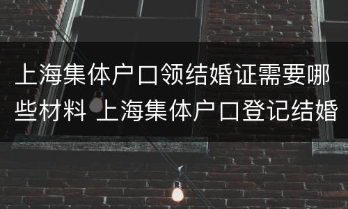 上海集体户口领结婚证需要哪些材料 上海集体户口登记结婚需要什么材料