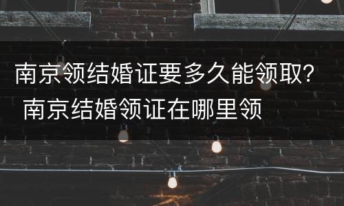 南京领结婚证要多久能领取？ 南京结婚领证在哪里领