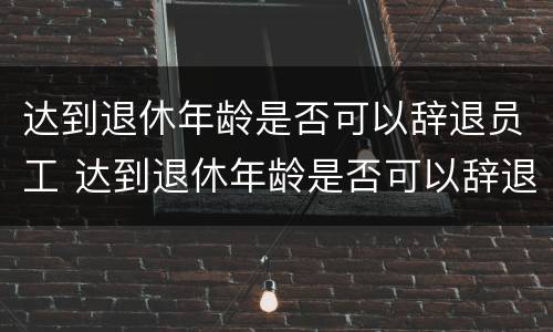 达到退休年龄是否可以辞退员工 达到退休年龄是否可以辞退员工补偿