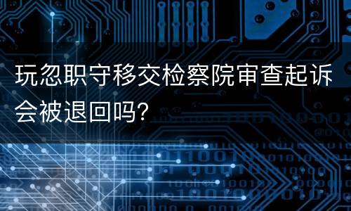 玩忽职守移交检察院审查起诉会被退回吗？