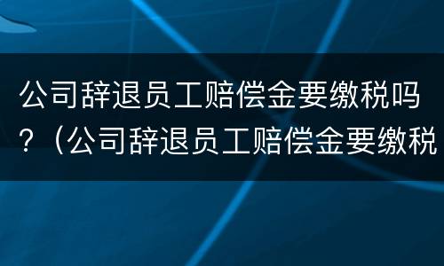 公司辞退员工赔偿金要缴税吗?（公司辞退员工赔偿金要缴税吗怎么算）