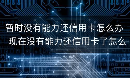 暂时没有能力还信用卡怎么办 现在没有能力还信用卡了怎么办