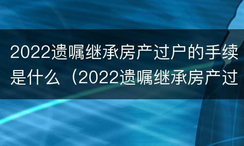 2022遗嘱继承房产过户的手续是什么（2022遗嘱继承房产过户的手续是什么意思）