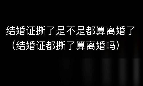 结婚证撕了是不是都算离婚了（结婚证都撕了算离婚吗）