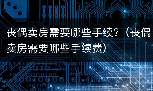 丧偶卖房需要哪些手续?（丧偶卖房需要哪些手续费）