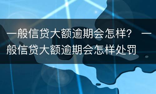 一般信贷大额逾期会怎样？ 一般信贷大额逾期会怎样处罚