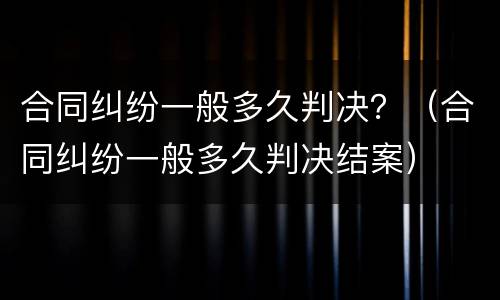 合同纠纷一般多久判决？（合同纠纷一般多久判决结案）