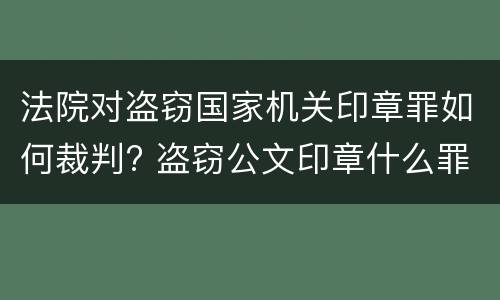 法院对盗窃国家机关印章罪如何裁判? 盗窃公文印章什么罪