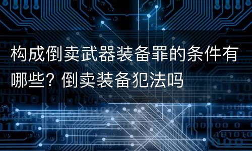 构成倒卖武器装备罪的条件有哪些? 倒卖装备犯法吗