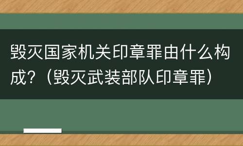毁灭国家机关印章罪由什么构成?（毁灭武装部队印章罪）
