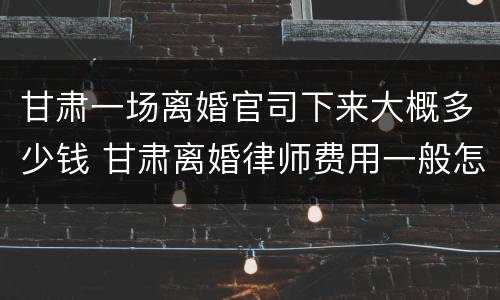 甘肃一场离婚官司下来大概多少钱 甘肃离婚律师费用一般怎么收费