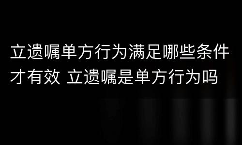 立遗嘱单方行为满足哪些条件才有效 立遗嘱是单方行为吗