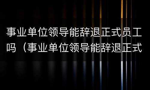 事业单位领导能辞退正式员工吗（事业单位领导能辞退正式员工吗）
