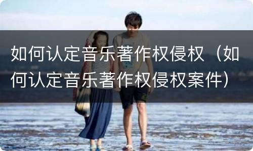 如何认定音乐著作权侵权（如何认定音乐著作权侵权案件）