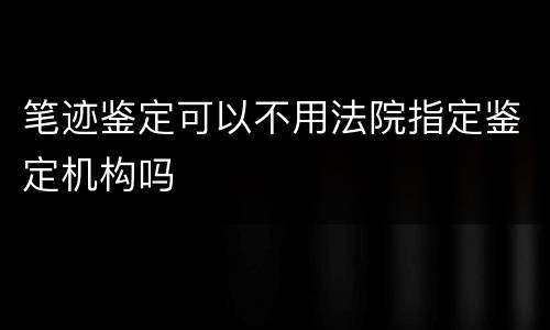 笔迹鉴定可以不用法院指定鉴定机构吗