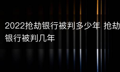 2022抢劫银行被判多少年 抢劫银行被判几年