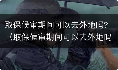 取保候审期间可以去外地吗？（取保候审期间可以去外地吗当天往返）