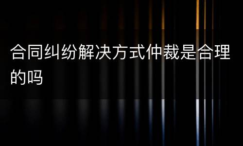 合同纠纷解决方式仲裁是合理的吗
