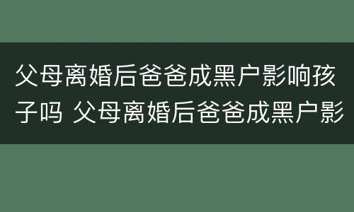 父母离婚后爸爸成黑户影响孩子吗 父母离婚后爸爸成黑户影响孩子吗知乎