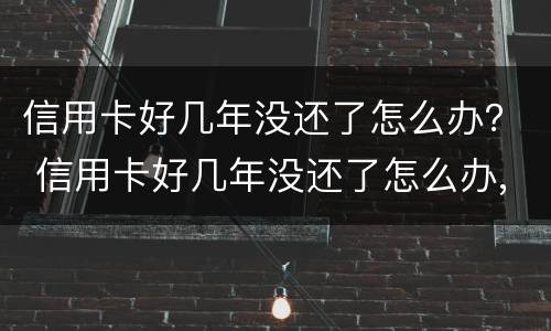信用卡好几年没还了怎么办？ 信用卡好几年没还了怎么办,会坐牢吗