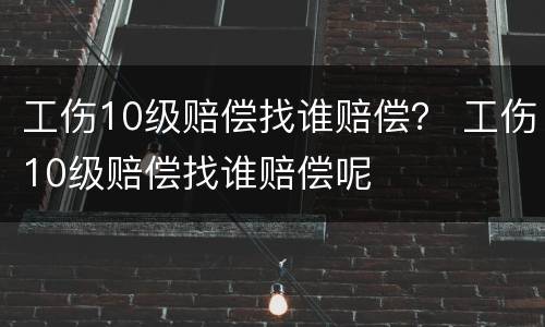 工伤10级赔偿找谁赔偿？ 工伤10级赔偿找谁赔偿呢