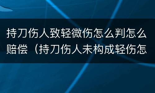 持刀伤人致轻微伤怎么判怎么赔偿（持刀伤人未构成轻伤怎么判）