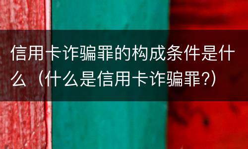 信用卡诈骗罪的构成条件是什么（什么是信用卡诈骗罪?）