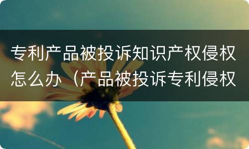专利产品被投诉知识产权侵权怎么办（产品被投诉专利侵权怎么应对）