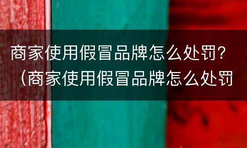 商家使用假冒品牌怎么处罚？（商家使用假冒品牌怎么处罚的）