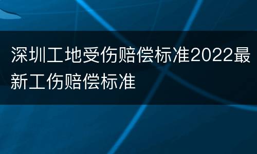 深圳工地受伤赔偿标准2022最新工伤赔偿标准