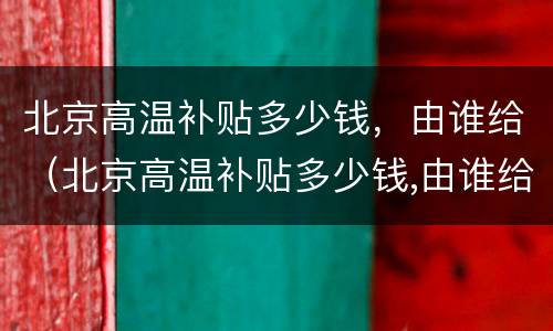 北京高温补贴多少钱，由谁给（北京高温补贴多少钱,由谁给发）